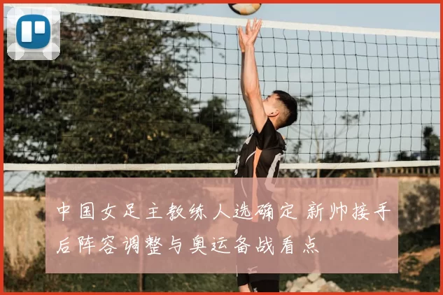 中国女足主教练人选确定 新帅接手后阵容调整与奥运备战看点