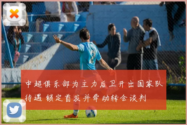 中超俱乐部为主力后卫开出国家队待遇 锁定首发并牵动转会谈判