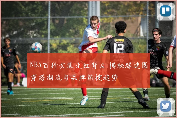 NBA百科女装走红背后 揭秘球迷圈穿搭潮流与品牌热搜趋势
