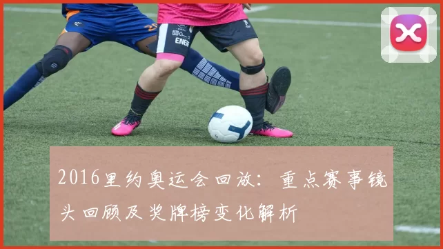 2016里约奥运会回放：重点赛事镜头回顾及奖牌榜变化解析