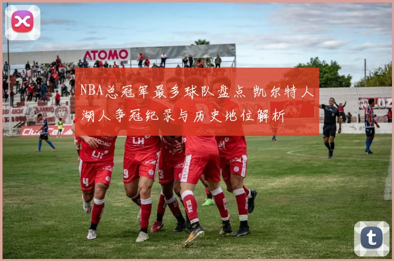 NBA总冠军最多球队盘点 凯尔特人湖人争冠纪录与历史地位解析