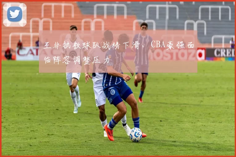 王非执教球队战绩下滑，CBA豪强面临阵容调整压力