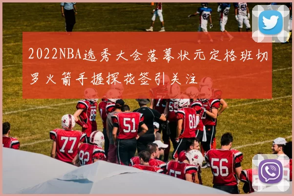 2022NBA选秀大会落幕状元定格班切罗火箭手握探花签引关注