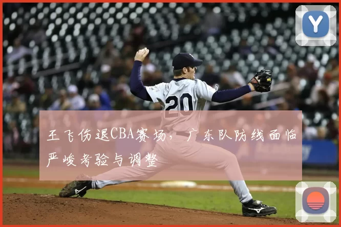 王飞伤退CBA赛场，广东队防线面临严峻考验与调整