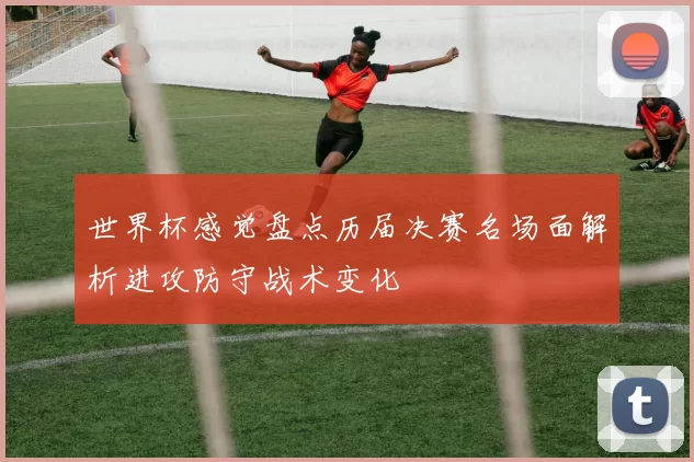 世界杯感觉盘点历届决赛名场面解析进攻防守战术变化