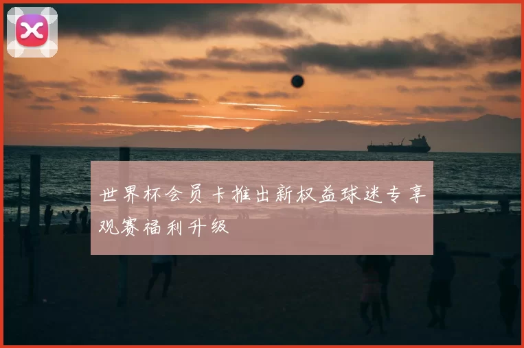 世界杯会员卡推出新权益球迷专享观赛福利升级