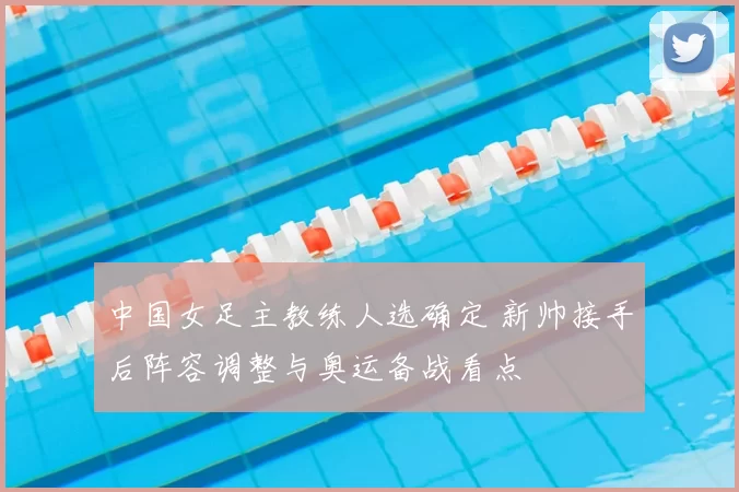 中国女足主教练人选确定 新帅接手后阵容调整与奥运备战看点