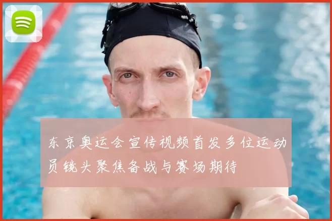 东京奥运会宣传视频首发多位运动员镜头聚焦备战与赛场期待