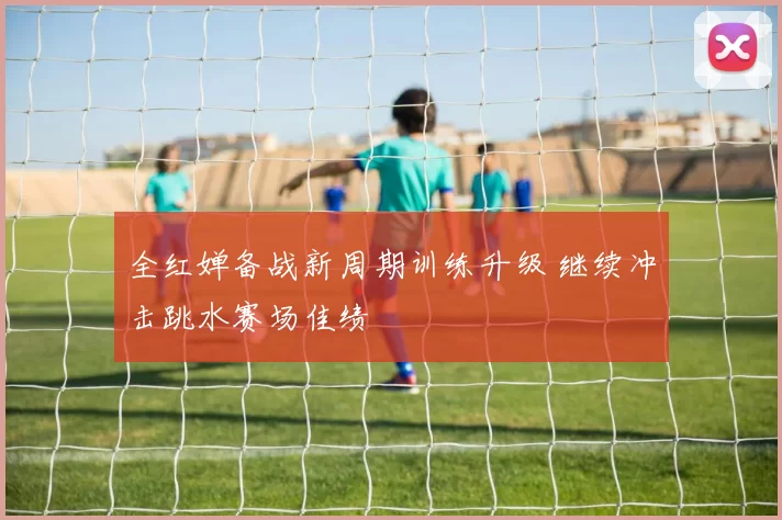 全红婵备战新周期训练升级 继续冲击跳水赛场佳绩