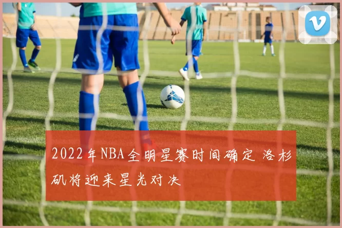 2022年NBA全明星赛时间确定 洛杉矶将迎来星光对决