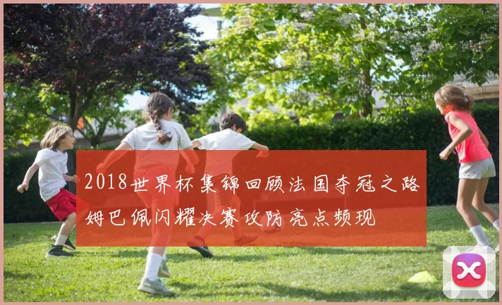 2018世界杯集锦回顾法国夺冠之路姆巴佩闪耀决赛攻防亮点频现