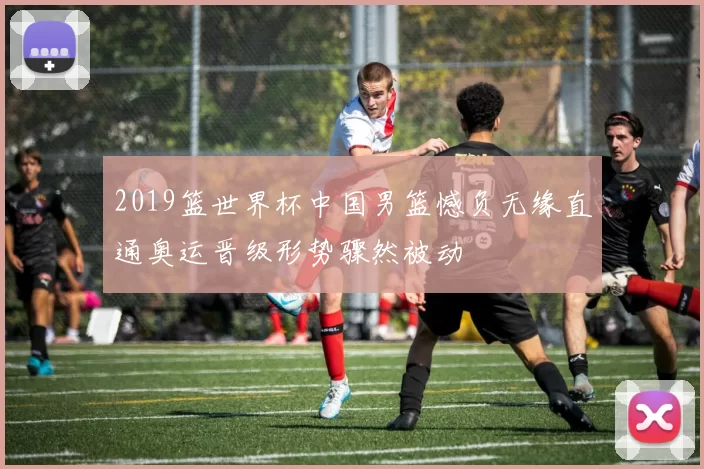 2019篮世界杯中国男篮憾负无缘直通奥运晋级形势骤然被动