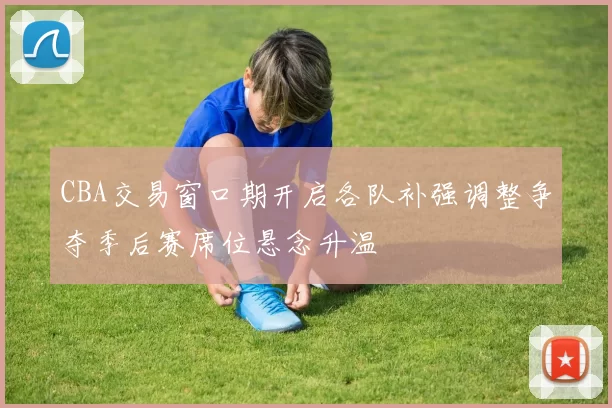 CBA交易窗口期开启各队补强调整争夺季后赛席位悬念升温