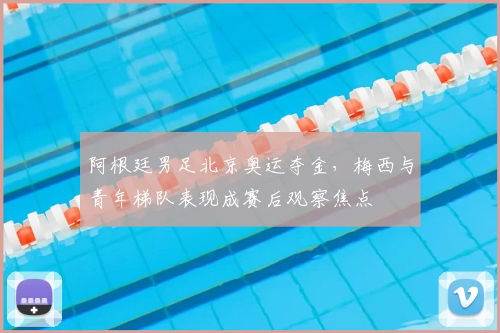 阿根廷男足北京奥运夺金，梅西与青年梯队表现成赛后观察焦点