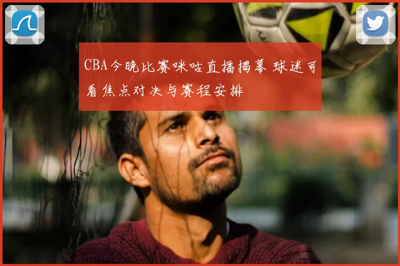 CBA今晚比赛咪咕直播揭幕 球迷可看焦点对决与赛程安排