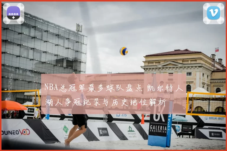 NBA总冠军最多球队盘点 凯尔特人湖人争冠纪录与历史地位解析