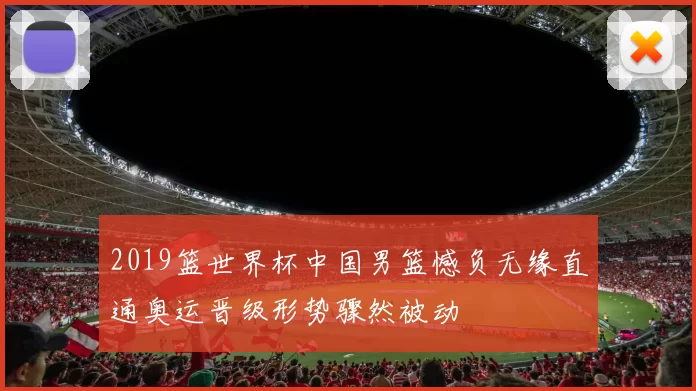 2019篮世界杯中国男篮憾负无缘直通奥运晋级形势骤然被动