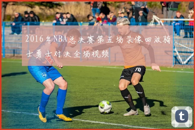 2016年NBA总决赛第五场录像回放骑士勇士对决全场视频