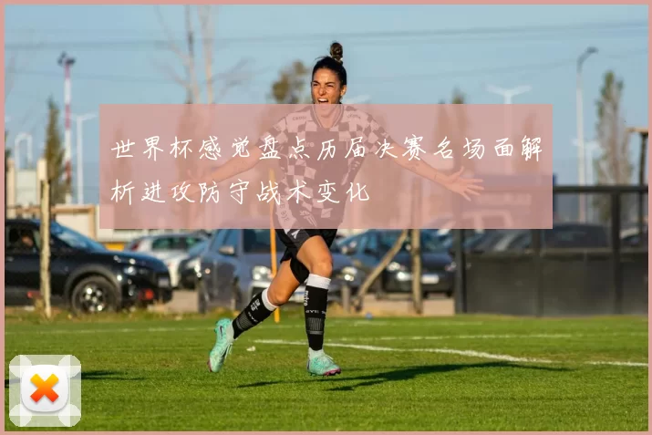 世界杯感觉盘点历届决赛名场面解析进攻防守战术变化