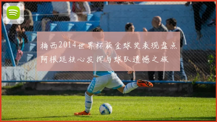 梅西2014世界杯获金球奖表现盘点阿根廷核心发挥与球队遗憾之旅