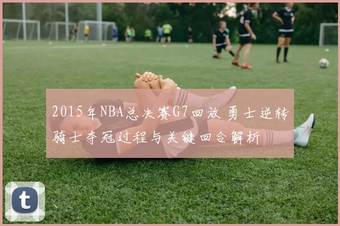 2015年NBA总决赛G7回放 勇士逆转骑士夺冠过程与关键回合解析