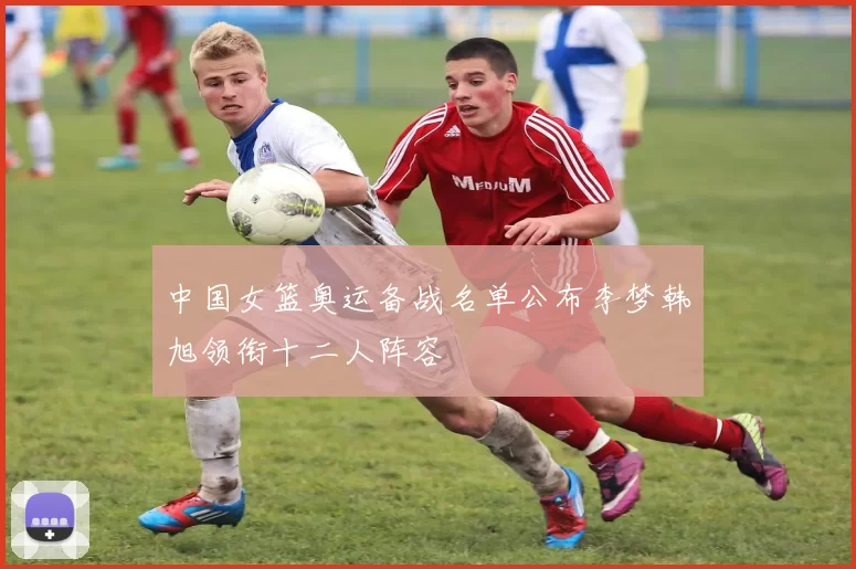 中国女篮奥运备战名单公布李梦韩旭领衔十二人阵容