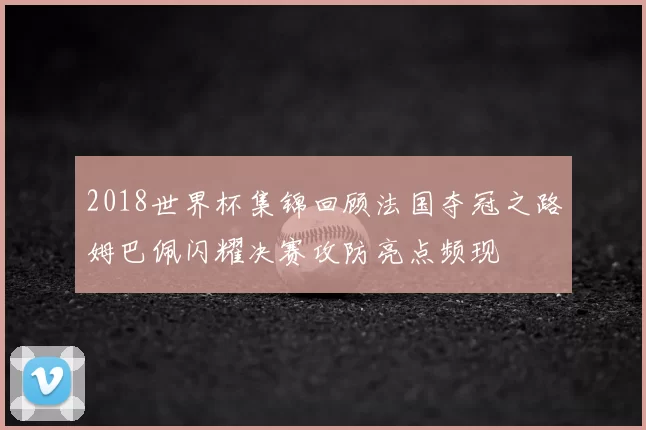 2018世界杯集锦回顾法国夺冠之路姆巴佩闪耀决赛攻防亮点频现