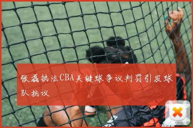 张磊执法CBA关键球争议判罚引发球队抗议