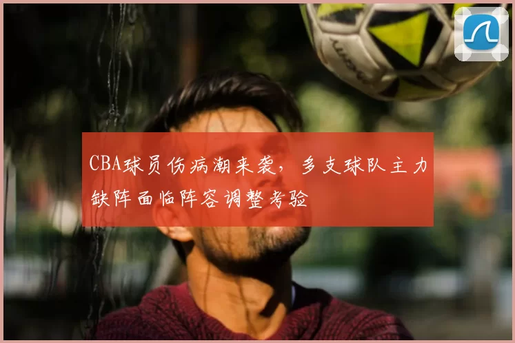 CBA球员伤病潮来袭，多支球队主力缺阵面临阵容调整考验