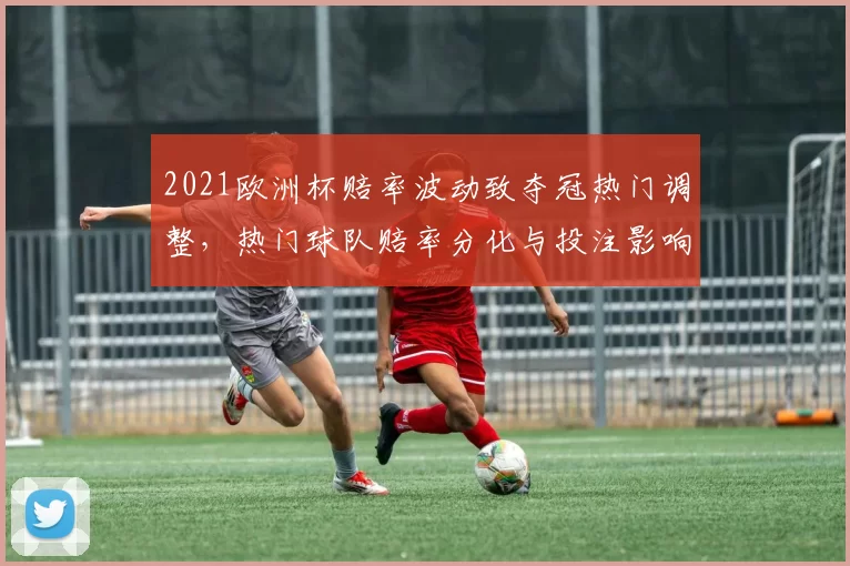 2021欧洲杯赔率波动致夺冠热门调整，热门球队赔率分化与投注影响