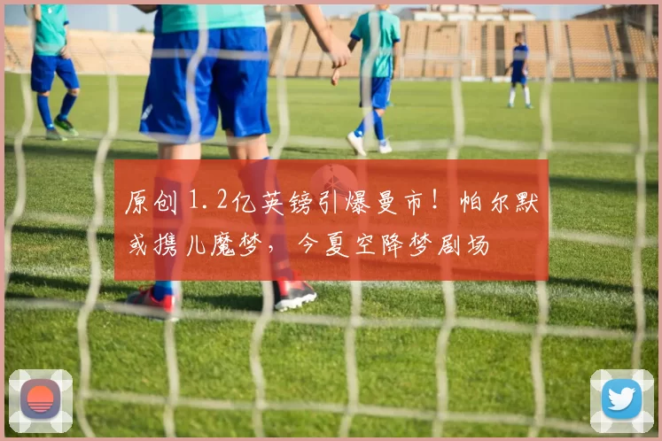 原创 1.2亿英镑引爆曼市！帕尔默或携儿魔梦，今夏空降梦剧场