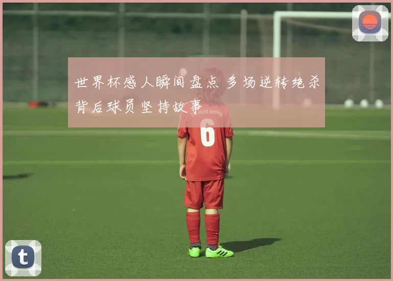 世界杯感人瞬间盘点 多场逆转绝杀背后球员坚持故事