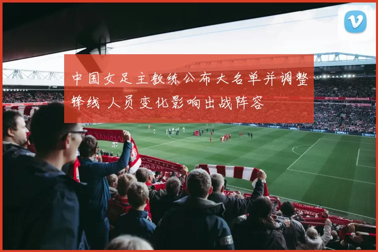 中国女足主教练公布大名单并调整锋线 人员变化影响出战阵容