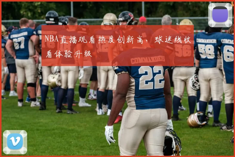 NBA直播观看热度创新高，球迷线收看体验升级