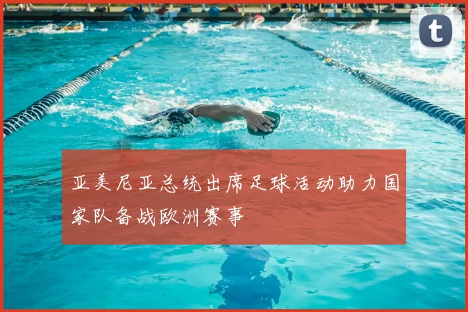 亚美尼亚总统出席足球活动助力国家队备战欧洲赛事