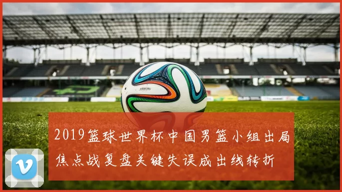 2019篮球世界杯中国男篮小组出局焦点战复盘关键失误成出线转折