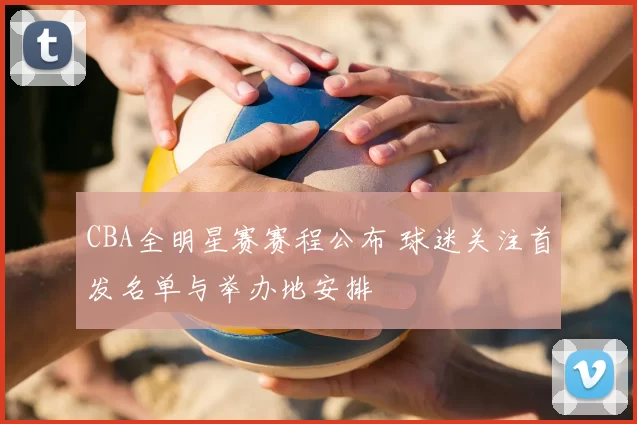 CBA全明星赛赛程公布 球迷关注首发名单与举办地安排