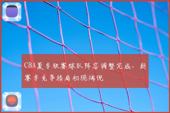 CBA夏季联赛球队阵容调整完成，新赛季竞争格局初现端倪