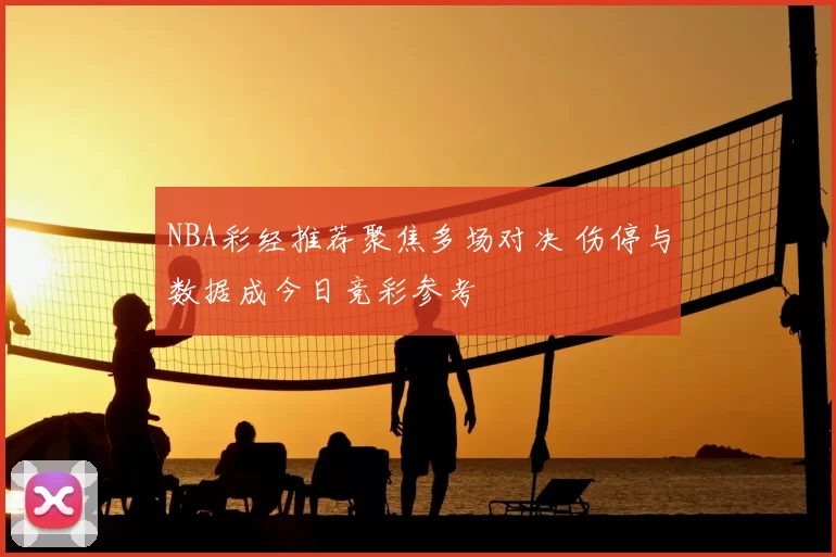 NBA彩经推荐聚焦多场对决 伤停与数据成今日竞彩参考