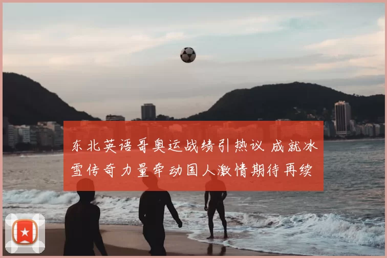 东北英语哥奥运战绩引热议 成就冰雪传奇力量牵动国人激情期待再续