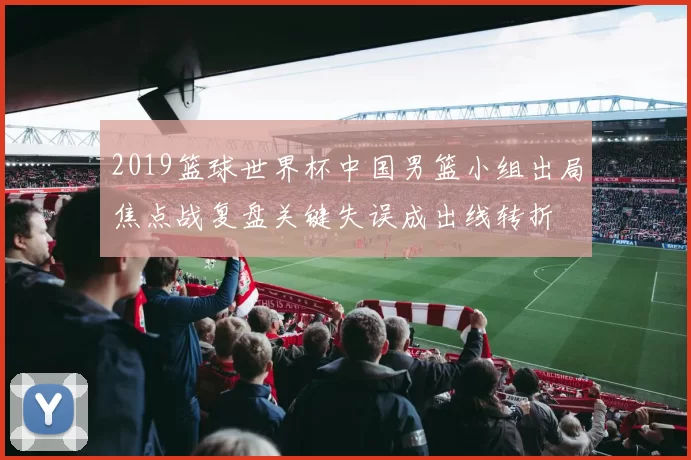 2019篮球世界杯中国男篮小组出局焦点战复盘关键失误成出线转折