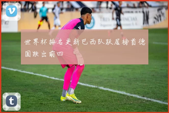 世界杯排名更新巴西队跃居榜首德国跌出前四