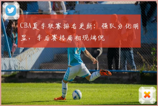 CBA夏季联赛排名更新：强队分化明显，季后赛格局初现端倪