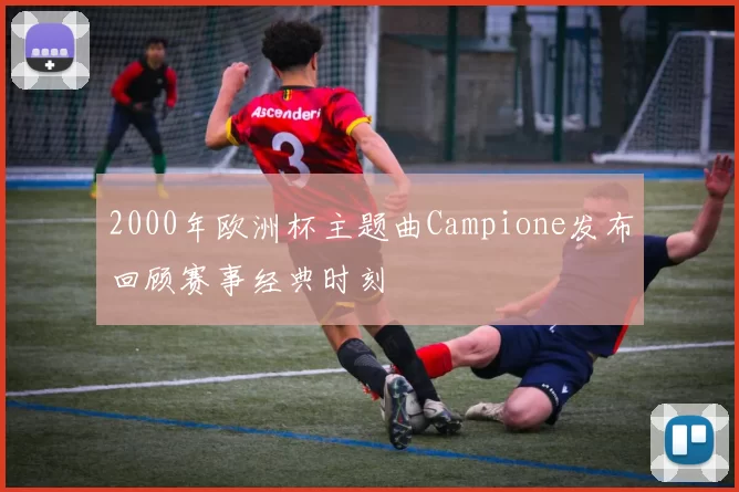 2000年欧洲杯主题曲Campione发布回顾赛事经典时刻