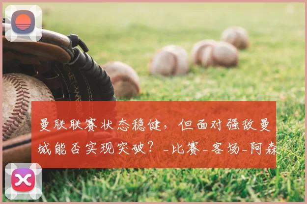 曼联联赛状态稳健，但面对强敌曼城能否实现突破？_比赛_客场_阿森纳