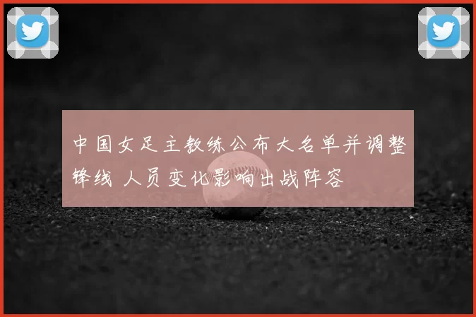 中国女足主教练公布大名单并调整锋线 人员变化影响出战阵容