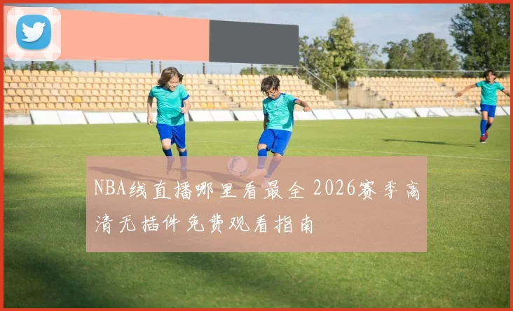 NBA线直播哪里看最全 2026赛季高清无插件免费观看指南