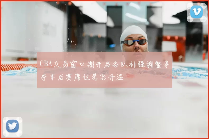 CBA交易窗口期开启各队补强调整争夺季后赛席位悬念升温