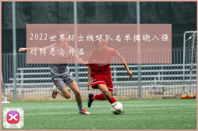 2022世界杯出线球队名单揭晓八强对阵悬念升温