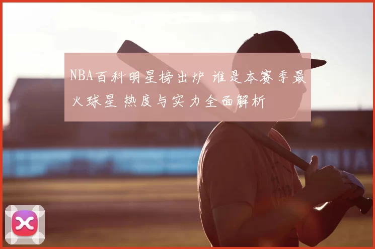 NBA百科明星榜出炉 谁是本赛季最火球星 热度与实力全面解析